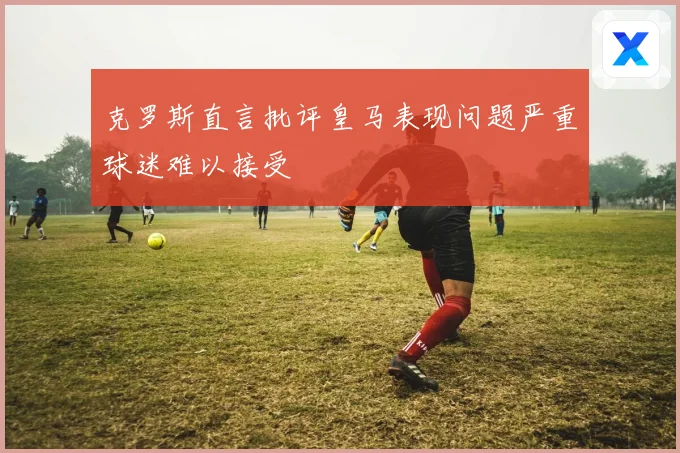 克罗斯直言批评皇马表现问题严重球迷难以接受
