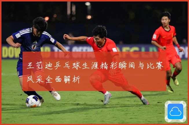 王艺迪乒乓球生涯精彩瞬间与比赛风采全面解析