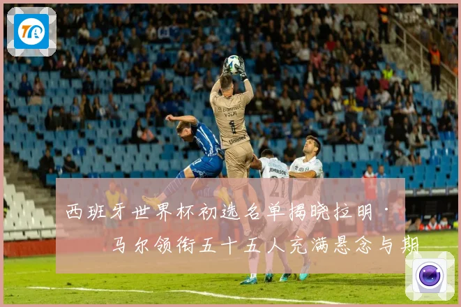 西班牙世界杯初选名单揭晓拉明·亚马尔领衔五十五人充满悬念与期待