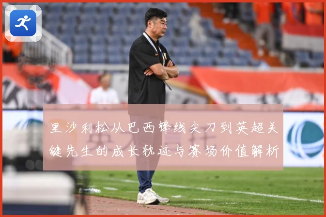 里沙利松从巴西锋线尖刀到英超关键先生的成长轨迹与赛场价值解析