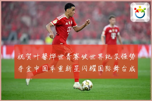祝贺叶馨烨世青赛破世界纪录强势夺金中国举重新星闪耀国际舞台成长观察
