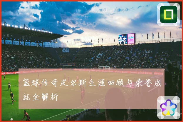 篮球传奇皮尔斯生涯回顾与荣誉成就全解析