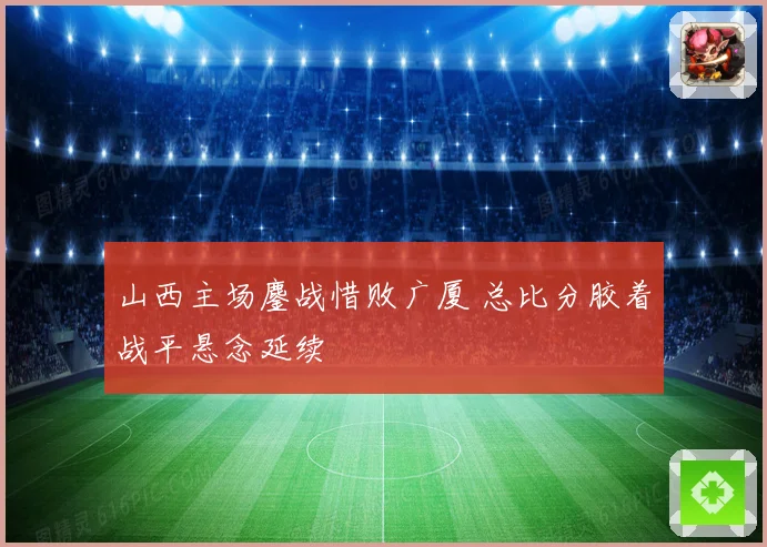 山西主场鏖战惜败广厦 总比分胶着战平悬念延续