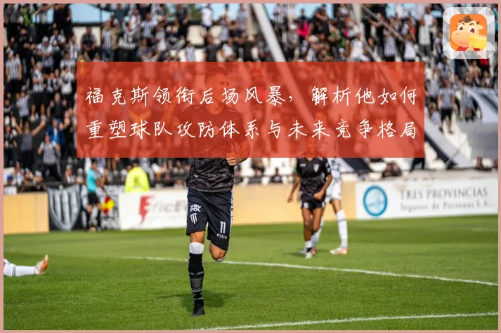 福克斯领衔后场风暴,解析他如何重塑球队攻防体系与未来竞争格局