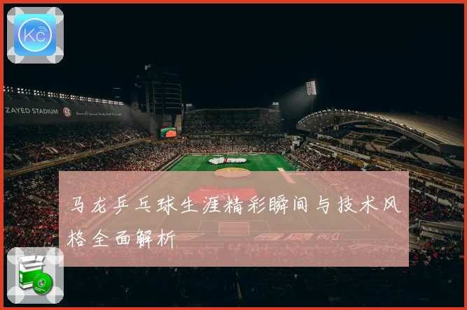 马龙乒乓球生涯精彩瞬间与技术风格全面解析