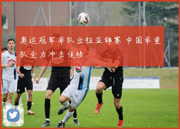 奥运冠军率队出征亚锦赛 中国举重队全力冲击佳绩